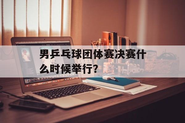 男乒乓球团体赛决赛什么时候举行？-第1张图片-
