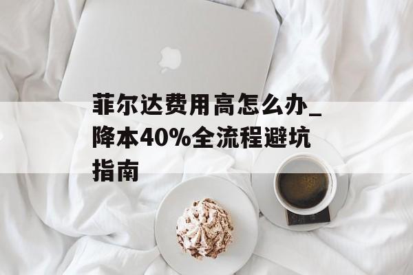 菲尔达费用高怎么办_降本40%全流程避坑指南-第1张图片-
