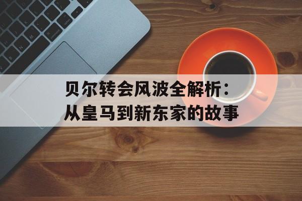 贝尔转会风波全解析：从皇马到新东家的故事-第1张图片-
