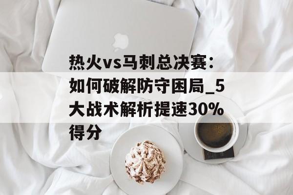 热火vs马刺总决赛：如何破解防守困局_5大战术解析提速30%得分-第1张图片-