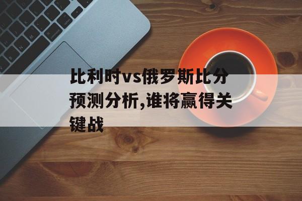 比利时vs俄罗斯比分预测分析,谁将赢得关键战-第1张图片-
