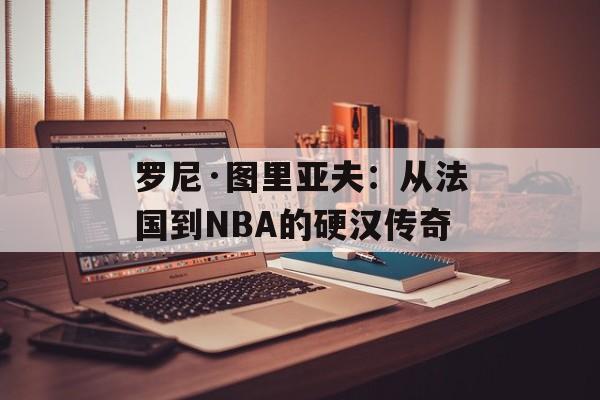 罗尼·图里亚夫：从法国到NBA的硬汉传奇-第1张图片-
