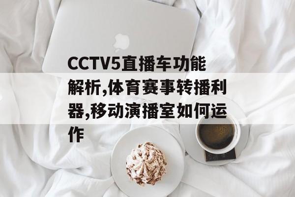 CCTV5直播车功能解析,体育赛事转播利器,移动演播室如何运作-第1张图片-