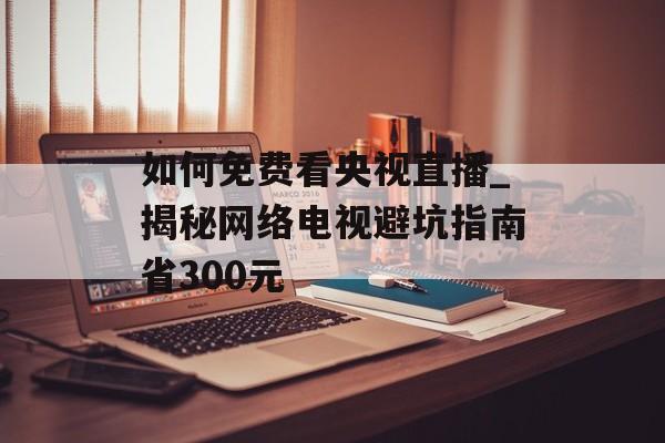 如何免费看央视直播_揭秘网络电视避坑指南省300元-第1张图片-