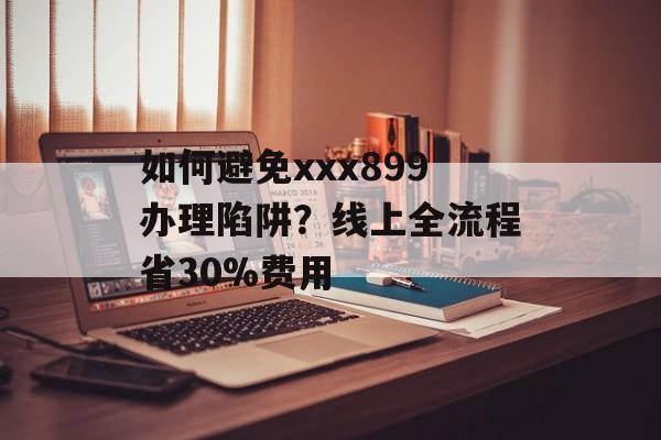 如何避免xxx899办理陷阱？线上全流程省30%费用-第1张图片-