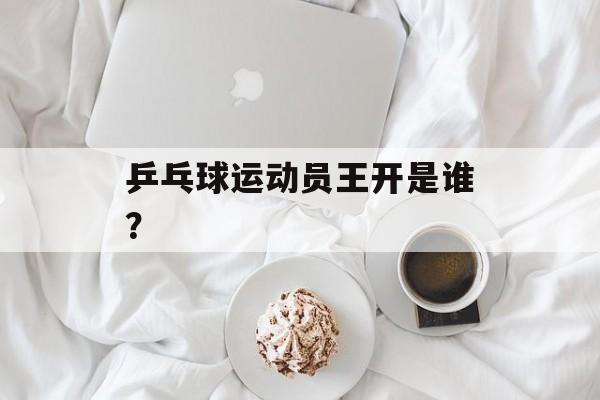 乒乓球运动员王开是谁？-第1张图片-