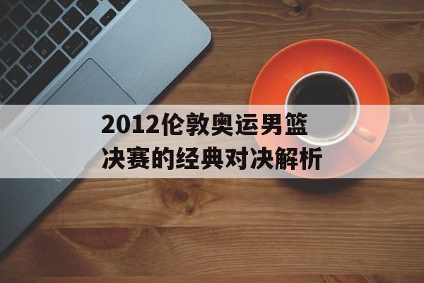 2012伦敦奥运男篮决赛的经典对决解析-第1张图片-