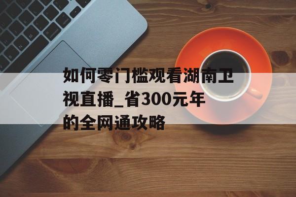 如何零门槛观看湖南卫视直播_省300元年的全网通攻略-第1张图片-