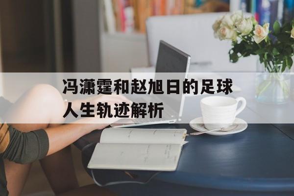 冯潇霆和赵旭日的足球人生轨迹解析-第1张图片-