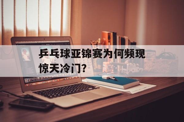 乒乓球亚锦赛为何频现惊天冷门？-第1张图片-