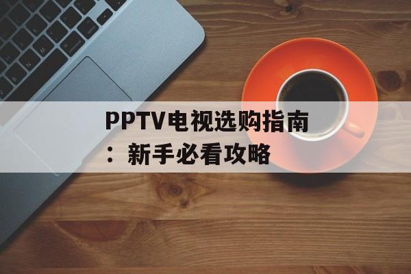 PPTV电视选购指南:新手必看攻略-第1张图片- PPTV电视选购指南:新手必看攻略-第1张图片-