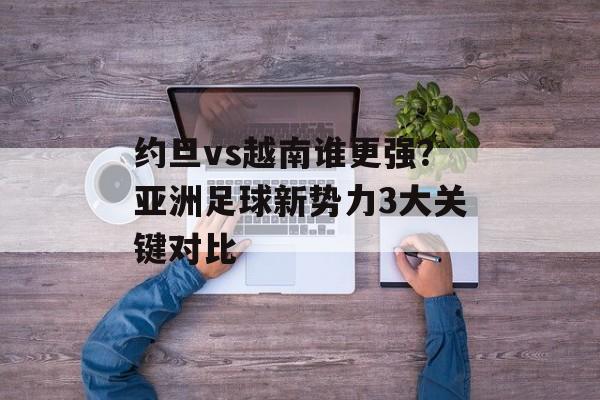 约旦vs越南谁更强？亚洲足球新势力3大关键对比-第1张图片-