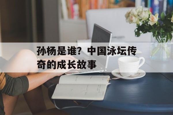 孙杨是谁？中国泳坛传奇的成长故事-第1张图片-