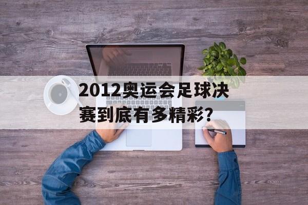 2012奥运会足球决赛到底有多精彩？-第1张图片-