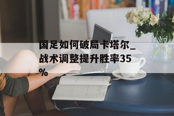 国足如何破局卡塔尔_战术调整提升胜率35%-第1张图片-