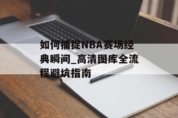 如何捕捉NBA赛场经典瞬间_高清图库全流程避坑指南-第1张图片-