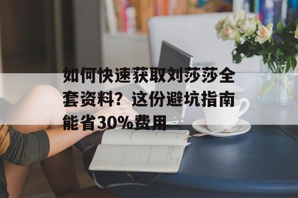 如何快速获取刘莎莎全套资料？这份避坑指南能省30%费用-第1张图片-