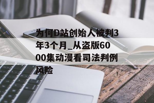 为何D站创始人被判3年3个月_从盗版6000集动漫看司法判例风险-第1张图片-