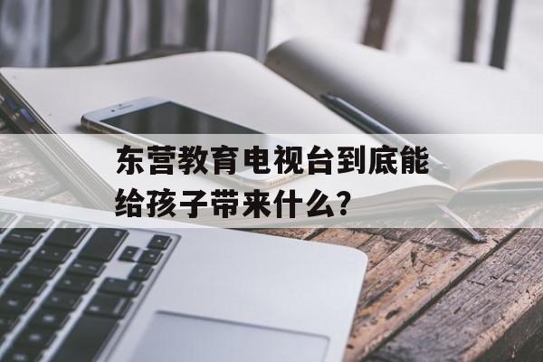 东营教育电视台到底能给孩子带来什么？-第1张图片-