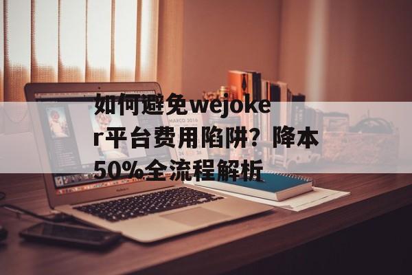 如何避免wejoker平台费用陷阱？降本50%全流程解析-第1张图片-