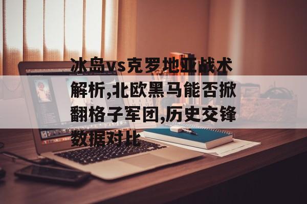 冰岛vs克罗地亚战术解析,北欧黑马能否掀翻格子军团,历史交锋数据对比-第1张图片-