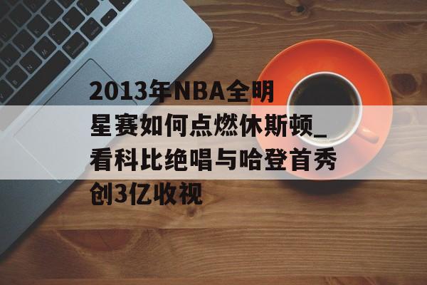 2013年NBA全明星赛如何点燃休斯顿_看科比绝唱与哈登首秀创3亿收视-第1张图片-