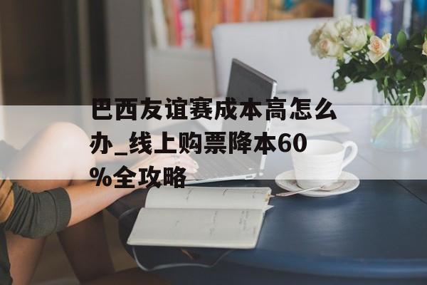 巴西友谊赛成本高怎么办_线上购票降本60%全攻略-第1张图片-