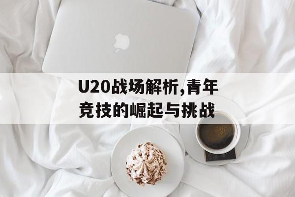 U20战场解析,青年竞技的崛起与挑战-第1张图片-