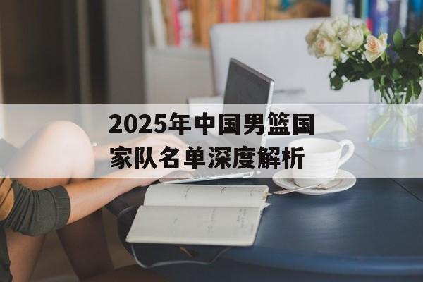 2025年中国男篮国家队名单深度解析-第1张图片-