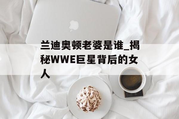 兰迪奥顿老婆是谁_揭秘WWE巨星背后的女人-第1张图片-