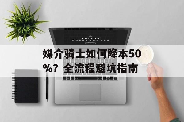 媒介骑士如何降本50%？全流程避坑指南-第1张图片-