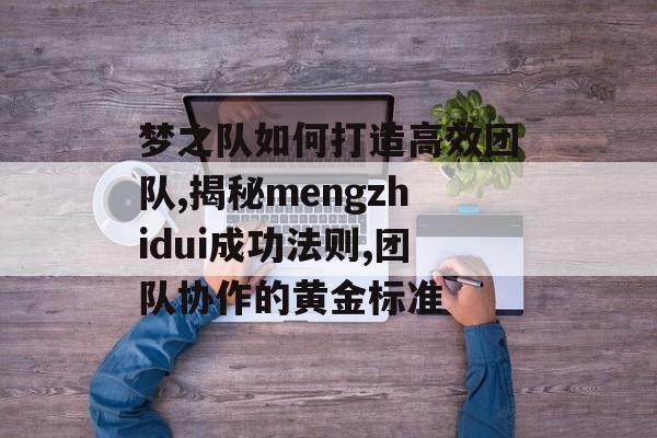 梦之队如何打造高效团队,揭秘mengzhidui成功法则,团队协作的黄金标准-第1张图片-