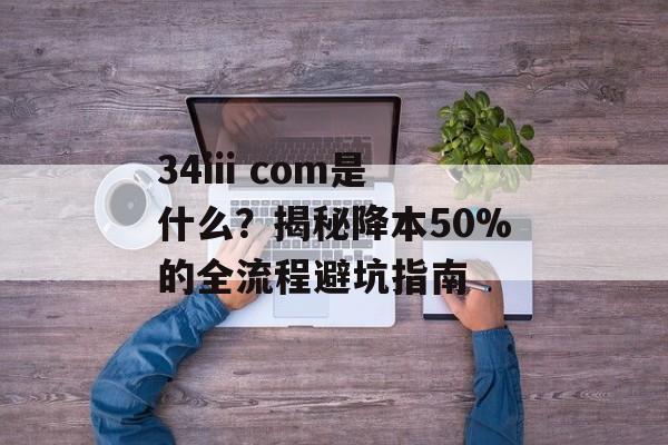 34iii com是什么？揭秘降本50%的全流程避坑指南-第1张图片-
