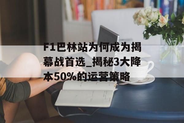 F1巴林站为何成为揭幕战首选_揭秘3大降本50%的运营策略-第1张图片-