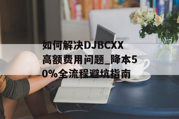 如何解决DJBCXX高额费用问题_降本50%全流程避坑指南-第1张图片-