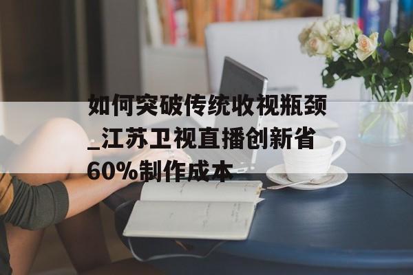 如何突破传统收视瓶颈_江苏卫视直播创新省60%制作成本-第1张图片-
