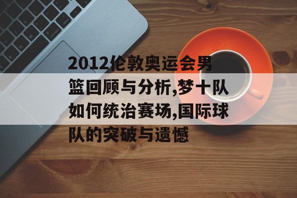 2012伦敦奥运会男篮回顾与分析,梦十队如何统治赛场,国际球队的突破与遗憾-第1张图片-