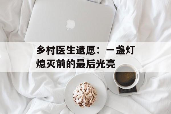 乡村医生遗愿：一盏灯熄灭前的最后光亮-第1张图片-