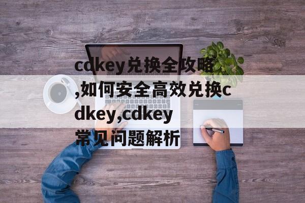 cdkey兑换全攻略,如何安全高效兑换cdkey,cdkey常见问题解析-第1张图片-