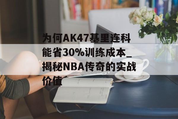 为何AK47基里连科能省30%训练成本_揭秘NBA传奇的实战价值-第1张图片-