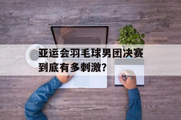 亚运会羽毛球男团决赛到底有多刺激？-第1张图片-