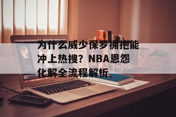 为什么威少保罗拥抱能冲上热搜？NBA恩怨化解全流程解析-第1张图片-